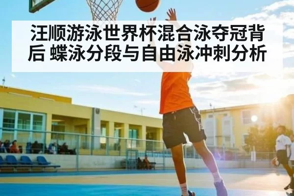 汪顺游泳世界杯混合泳夺冠背后 蝶泳分段与自由泳冲刺分析
