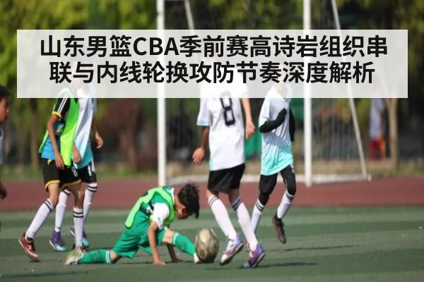 山东男篮CBA季前赛高诗岩组织串联与内线轮换攻防节奏深度解析